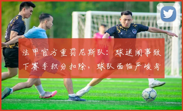 法甲官方重罚尼斯队:球迷闹事致下赛季积分扣除,球队面临严峻考验
