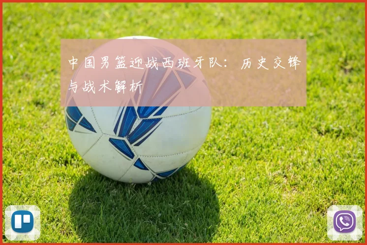 中国男篮迎战西班牙队:历史交锋与战术解析