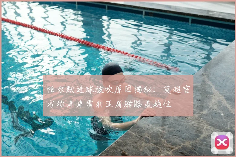 帕尔默进球被吹原因揭秘：英超官方称库库雷利亚肩膀膝盖越位