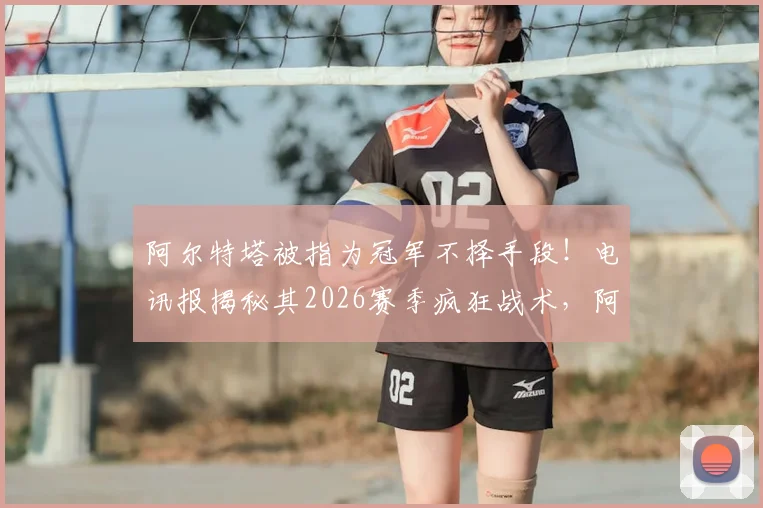 阿尔特塔被指为冠军不择手段!电讯报揭秘其2026赛季疯狂战术,阿森纳争冠路引热议