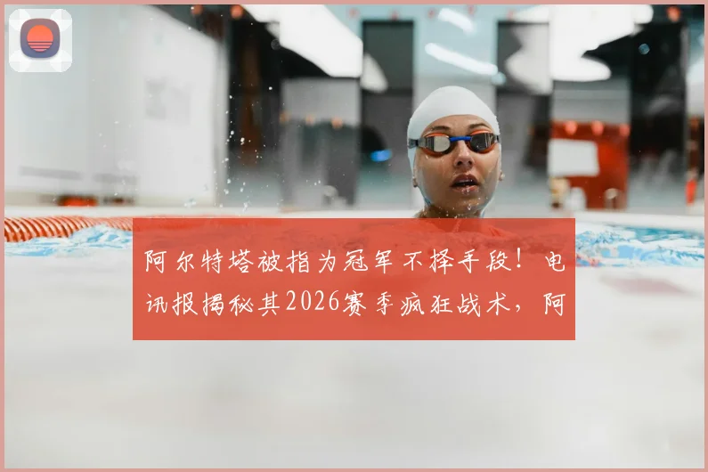 阿尔特塔被指为冠军不择手段!电讯报揭秘其2026赛季疯狂战术,阿森纳争冠路引热议