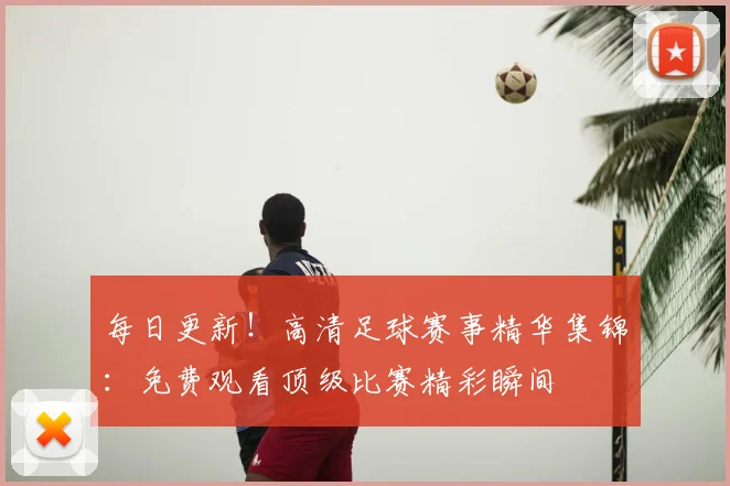 每日更新！高清足球赛事精华集锦：免费观看顶级比赛精彩瞬间