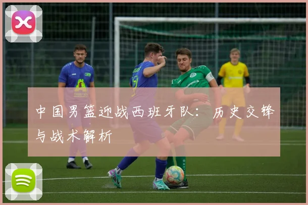 中国男篮迎战西班牙队：历史交锋与战术解析