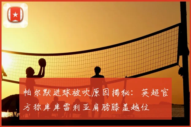 帕尔默进球被吹原因揭秘:英超官方称库库雷利亚肩膀膝盖越位