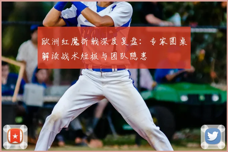 欧洲红魔折戟深度复盘：专家圆桌解读战术短板与团队隐患