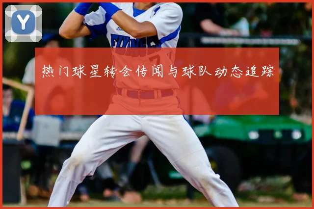 热门球星转会传闻与球队动态追踪