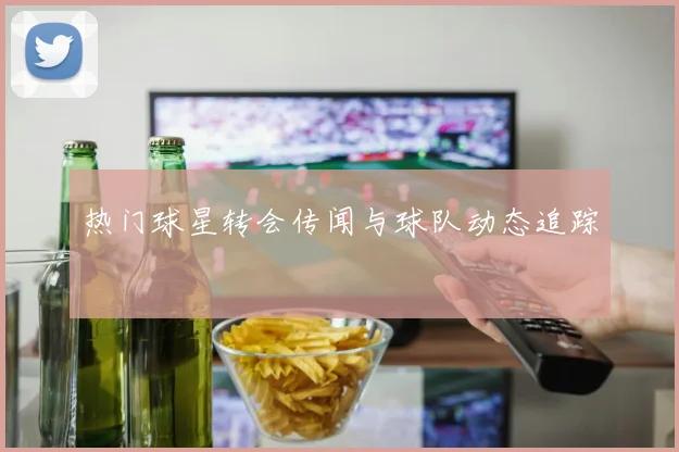 热门球星转会传闻与球队动态追踪