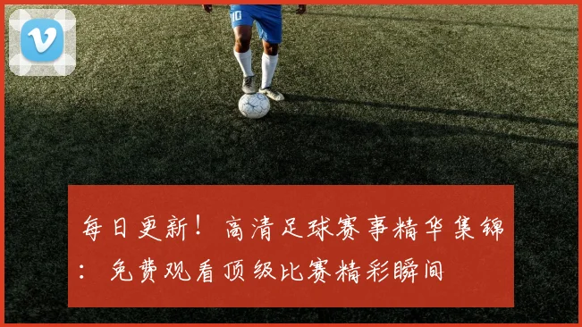 每日更新！高清足球赛事精华集锦：免费观看顶级比赛精彩瞬间